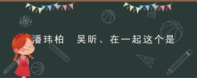 潘玮柏 吴昕、在一起这个是真的吗